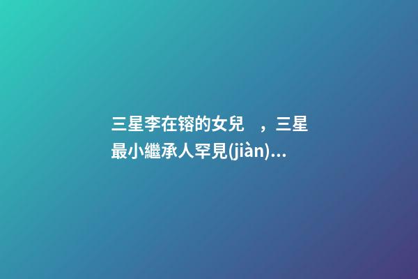 三星李在镕的女兒，三星最小繼承人罕見(jiàn)露面